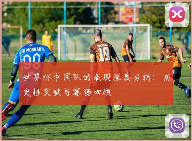 世界杯中国队的表现深度分析：历史性突破与赛场回顾